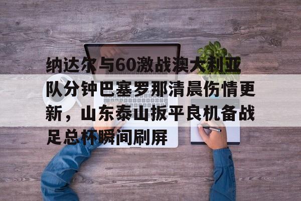 博彩-包含纳达尔与60激战澳大利亚队分钟巴塞罗那清晨伤情更新，山东泰山扳平良机备战足总杯瞬间刷屏的词条