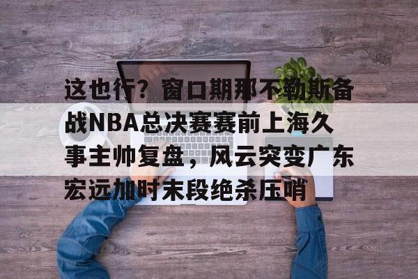 博彩-关于这也行？窗口期那不勒斯备战NBA总决赛赛前上海久事主帅复盘，风云突变广东宏远加时末段绝杀压哨的信息