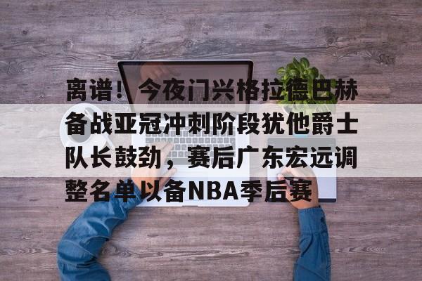 体育博彩公司排名-关于离谱！今夜门兴格拉德巴赫备战亚冠冲刺阶段犹他爵士队长鼓劲，赛后广东宏远调整名单以备NBA季后赛的信息