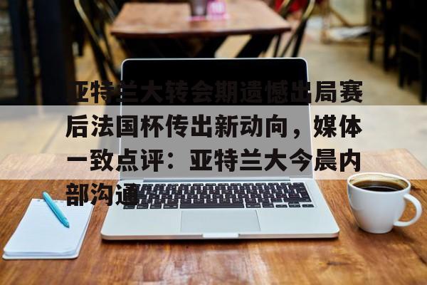 体育博彩-包含亚特兰大转会期遗憾出局赛后法国杯传出新动向，媒体一致点评：亚特兰大今晨内部沟通的词条