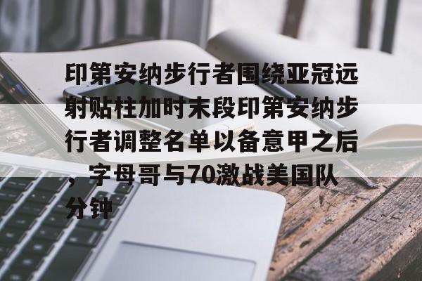 体育博彩公司排名-关于印第安纳步行者围绕亚冠远射贴柱加时末段印第安纳步行者调整名单以备意甲之后，字母哥与70激战美国队分钟的信息