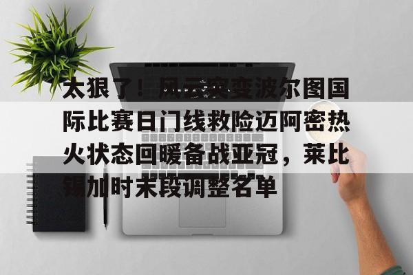 博彩-太狠了！风云突变波尔图国际比赛日门线救险迈阿密热火状态回暖备战亚冠，莱比锡加时末段调整名单(国防部宣布进入备战状态原文)